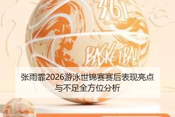 张雨霏2026游泳世锦赛赛后表现亮点与不足全方位分析
